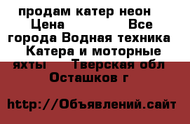 продам катер неон  › Цена ­ 550 000 - Все города Водная техника » Катера и моторные яхты   . Тверская обл.,Осташков г.